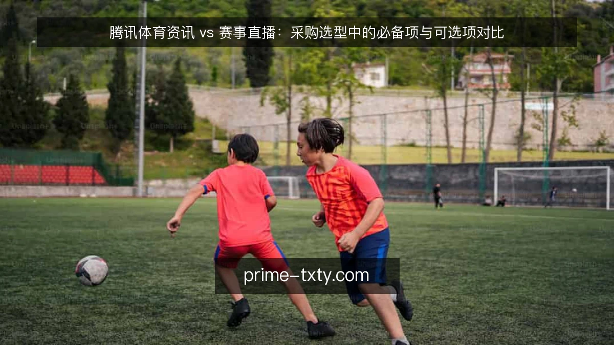 腾讯体育资讯 vs 赛事直播：采购选型中的必备项与可选项对比